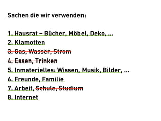 Sachen die wir verwenden:

1. Hausrat – Bücher, Möbel, Deko, ...
2. Klamotten
3. Gas, Wasser, Strom
4. Essen, Trinken
5. Inmaterielles: Wissen, Musik, Bilder, ...
6. Freunde, Familie
7. Arbeit, Schule, Studium
8. Internet
 