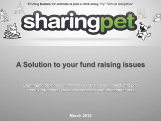 A Solution to your fund raising issues

  Sharingpet: provides an innovative way to raise, collect, and pool
    money for animal rescue organizations and abandoned pets




                            March 2012
 