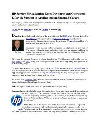 HP Service Virtualization Eases Developer and Operations
Lifecycle Support of Applications at Shunra Software
Transcript of a sponsored BrieﬁngsDirect podcast on the beneﬁts to software development from
service and network virtualization.
Listen to the podcast. Find it on iTunes. Sponsor: HP

Dana Gardner: Hello, and welcome to the next edition of the HP Discover Podcast Series. I’m
Dana Gardner, Principal Analyst at Interarbor Solutions, your host and
moderator for this ongoing sponsored discussion on IT innovation and how it’s
making an impact on people’s lives.

Gardner

Once again, we’re focusing on how companies are adapting to the new style of
IT to improve IT performance and deliver better user experiences, and business
results. This time, we’re coming to you directly from the HP Discover 2013
Conference in Barcelona.

We’re here the week of December 9 to learn directly from IT and business leaders alike how big
data, mobile, and cloud, along with converged infrastructure are all supporting their goals in new
and interesting ways.
Our next innovation case study highlights how Shunra Software is using service virtualization to
help its developer audience, and customer base improve their distribution, creation, and lifecycle
support of applications. They’re also using HP software along the way. We’re going to learn
more about that and how they’re doing with our guest.
We’re here with Todd DeCapua. He’s the Vice President of Channel Operations and Services at
Shunra Software in Philadelphia. Welcome, Todd.
Todd DeCapua: Thank you, Dana. It's great to be here with you today.
Gardner: Let's think a little bit about this marketplace. There are a lot of trends that are affecting
software developers. They’ve got mobile on their minds. They’ve got time issues.
They have speed up how they get it at all, of course, faster, better, cheaper along
the way. What did I miss? What are some of the bigger trends that you’re seeing
in software?
DeCapua: One of the biggest ones that I didn’t hear you mention -- especially
around innovation and thinking about results, speciﬁcally business results -- is
Agile. Agile is something that, fortunately, we've had an opportunity to work with quite
a bit. Our capabilities are all structured around not only what you talked about with cloud and

 