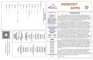 DEERFOOT
NOTES
Let
us
know
you
are
watching
Point
your
smart
phone
camera
at
the
QR
code
or
visit
deerfootcoc.com/hello
December 11, 2022
WELCOME TO THE
DEEROOT
CONGREGATION
We want to extend a warm
welcome to any guests that
have come our way today. We
hope that you are spiritually
uplifted as you participate in
worship today. If you have
any thoughts or questions
about any part of our services,
feel free to contact the elders
at:
elders@deerfootcoc.com
CHURCH INFORMATION
5348 Old Springville Road
Pinson, AL 35126
205-833-1400
www.deerfootcoc.com
office@deerfootcoc.com
SERVICE TIMES
Sundays:
Worship 8:15 AM
Bible Class 9:30 AM
Worship 10:30 AM
Sunday Evening 5:00 PM
Wednesdays:
6:30 PM
SHEPHERDS
Michael Dykes
John Gallagher
Rick Glass
Sol Godwin
Merrill Mann
Skip McCurry
Darnell Self
MINISTERS
Richard Harp
Jeffrey Howell
Johnathan Johnson
JCA CAMPUS MINISTER
Alex Coggins
10:30
AM
Service
Welcome
Song
Leading
Brandon
Madaris
Opening
Prayer
David
Dangar
Scripture
Reading
Steve
Putnam
Sermon
Lord’s
Supper
/
Contribution
Craig
Huffstutler
Closing
Prayer
Elder
————————————————————
5
PM
Service
Song
Leading
Mike
Cagle
Opening
Prayer
Ancel
Norris
Lord’s
Supper/
Contribution
Brandon
Cacioppo
Closing
Prayer
Elder
8:15
AM
Service
Welcome
Song
Leading
Ryan
Cobb
Opening
Prayer
David
Gilmore
Scripture
Reading
Rusty
Allen
Sermon
Lord’s
Supper/
Contribution
Ken
Shepherd
Closing
Prayer
Elder
Baptismal
Garments
for
December
Pamela
Richardson
Bus
Drivers
December
18–
Ken
&
Karen
Shepherd
December
25–
Steve
Maynard
Deacons
of
the
Month
Gary
Cosby
David
Gilmore
Bobby
Gunn
Not
By
Sight
Scripture
Reading:
2
Corinthians
5:1–5
2
Corinthians
___:___-___
1.
The
E______
is
a
L____________
Matthew
___:___a
Matthew
___:___-___
2.
The
E________
Has
a
R__________
Matthew
___:___b
Matthew
___:___-___
John
___:___
3.
The
E________
Can
R___________
Its
R_________
Matthew
___:___
John
___:___-___
Galatians
___:___–___:___
Hebrews
___:___-___
The Secrets of God
Human comprehension is limited. We can barely remember what we were
doing a week ago, let alone grasp the many areas of study and learning that are
available. And that doesn’t even cover the vast amount of knowledge that humanity
is entirely unaware of. As Sir Isaac Newton once said, “What we know is a drop,
what we don’t know is an ocean.” This quote aptly displays the limitation of human
knowledge from one of the most knowledgeable men of all time.
So it makes sense why mankind has struggled at times to understand the
spiritual things of God. As God Himself said, “…So are My ways higher than your
ways, and My thoughts than your thoughts” (Is. 55:9b). Scripture testifies, “The
secret things belong to the Lord our God…” (Deut. 29:29a). Given the infinite
nature of God it shouldn’t be surprising that His thinking exceeds ours and that He
knows secret things that we don’t. While all these things are true, it can still lead to
the mistaken thinking about what can be known about God and spiritual things.
Have you ever heard the phrase, “The Lord works in mysterious ways”?
Ironically, this quote is not from the Bible. It can certainly be true that God works
in ways that are sometimes mysterious to us, but this doesn’t mean that the nature
of God or His workings are incomprehensible to us. As we can see in the next
portion of Deut. 29:29, there is more to the story than God possessing secret
knowledge what we don’t have. As it says, “…but the things revealed belong to
us.” God has revealed many spiritual truths to us through His Word. It is chock full
of things about the nature of God, His workings, why He did what He did and does
what He does. The Bible is packed with answers that God has given to us.
When we carefully examine Scripture, we see many examples of how God
has often revealed secret things to His people over the course of time. Psalms 25:14
declares, “The secret of the LORD is for those who fear Him, and He will make
them know His covenant.” Daniel said of God, “It is He who reveals the profound
and hidden things…” (Dan. 2:22). We can also see that Jesus spoke in parables to
reveal “things hidden since the foundation of the world” (Mat. 13:35). And the
mystery that the Gentiles would become equal partakers with Jews under the New
Covenant with Jesus Christ was revealed to humanity through the Gospel (Rom.
16:25-26).
God is a God who give us answers, reveals His purpose, and shows us His
workings. While it is true that there are many things that only God knows, that
should never lead us to overlook the many things and answers that God has
revealed to us in His Word. So never be afraid to dig into Scripture and search for
answers. Some things we won’t know ‘til we see God, but let us treasure and learn
the secrets that God has given us in the meantime!
~Jeffrey Howell
 