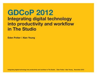 GDCoP 2012
Integrating digital technology
into productivity and workflow
in The Studio
Eden Potter / Alan Young




Integrating digital technology into productivity and workflow in The Studio _ Eden Potter / Alan Young _ November 2012
 