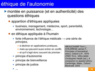 éthique de l'autonomie
  montée en puissance (et en authenticité) des
  questions éthiques
    apparition d'éthiques appliquées 
      business, management, médecine, sport, parentalité,
      environnement, technologie...
    en éthique appliquée à l'humain
      forte influence de l’éthique médicale → une série de
      principes,
         à décliner en applications pratiques,         ●BEAUCHAMP Tom L.,
         mais qui peuvent aussi entrer en conflit,     CHILDRESS James F.,
                                                       Principles of biomedical
         et qu'il s'agit donc souvent de prioriser :
                                                       ethics, Oxford U.P., 1979
      principe d'autonomie                             ●FREY R.G., WELLMAN

                                                       Christopher Heath (ed.), A
      principe de bienveillance                        companion to applied ethics,
                                                       Cambridge, Mass.; Oxford:
      principe de justice                              Blackwell, 2003
      ...                                                                        10
 