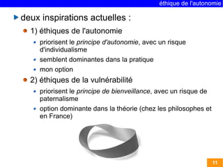 éthique de l'autonomie

deux inspirations actuelles :
  1) éthiques de l'autonomie
     priorisent le principe d'autonomie, avec un risque
     d'individualisme
     semblent dominantes dans la pratique
     mon option
  2) éthiques de la vulnérabilité
     priorisent le principe de bienveillance, avec un risque de
     paternalisme
     option dominante dans la théorie (chez les philosophes et
     en France)




                                                                  11
 