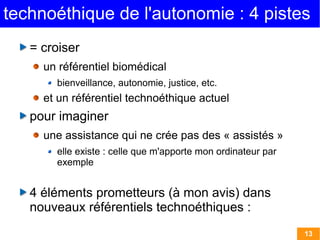 technoéthique de l'autonomie : 4 pistes
   = croiser
     un référentiel biomédical
       bienveillance, autonomie, justice, etc.
     et un référentiel technoéthique actuel
   pour imaginer
     une assistance qui ne crée pas des « assistés »
       elle existe : celle que m'apporte mon ordinateur par
       exemple


   4 éléments prometteurs (à mon avis) dans
   nouveaux référentiels technoéthiques :
                                                              13
 
