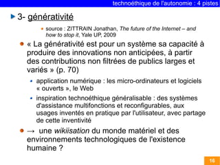 technoéthique de l'autonomie : 4 pistes

3- générativité
        source : ZITTRAIN Jonathan, The future of the Internet – and
        how to stop it, Yale UP, 2009
  « La générativité est pour un système sa capacité à
  produire des innovations non anticipées, à partir
  des contributions non filtrées de publics larges et
  variés » (p. 70)
     application numérique : les micro-ordinateurs et logiciels
     « ouverts », le Web
     inspiration technoéthique généralisable : des systèmes
     d'assistance multifonctions et reconfigurables, aux
     usages inventés en pratique par l'utilisateur, avec partage
     de cette inventivité
  → une wikiisation du monde matériel et des
  environnements technologiques de l'existence
  humaine ?
                                                                       16
 