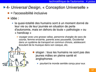 technoéthique de l'autonomie : 4 pistes

4- Universal Design, « Conception Universelle »
  = l'accessibilité inclusive
  idée :
     la quasi-totalité des humains sont à un moment donné de
     leur vie ou de leur journée en situation de perte
     d'autonomie, mais en dehors de toute « pathologie » ou
     « handicap »
        voyager avec une grosse valise, personne chargée de sacs de
        course, femme enceinte, parents avec poussette, Occidental
        dans un système de transport en commun chinois, adolescent
        écoutant de la musique dans son casque, etc.


                      slogan : tous les humains ne sont pas des
                      jeunes mâles en pleine santé et
                      anglophones
                          pourtant le monde semble conçu pour eux

                                                                      17
 