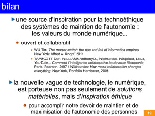 bilan
    une source d'inspiration pour la technoéthique
     des systèmes de maintien de l'autonomie :
         les valeurs du monde numérique...
        ouvert et collaboratif
             WU Tim, The master switch: the rise and fall of information empires,
             New York: Alfred A. Knopf, 2011 
             TAPSCOTT Don, WILLIAMS Anthony D., Wikinomics. Wikipédia, Linux,
             YouTube... Comment l’intelligence collaborative bouleverse l’économie,
             Paris, Pearson, 2007 / Wikinomics: How mass collaboration changes
             everything, New York, Portfolio Hardcover, 2006


   la nouvelle vague de technologie, le numérique,
     est porteuse non pas seulement de solutions
         matérielles, mais d'inspiration éthique
           pour accomplir notre devoir de maintien et de
            maximisation de l'autonomie des personnes                                 19
 