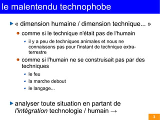 le malentendu technophobe
   « dimension humaine / dimension technique... »
     comme si le technique n'était pas de l'humain
       il y a peu de techniques animales et nous ne
       connaissons pas pour l'instant de technique extra-
       terrestre
     comme si l'humain ne se construisait pas par des
     techniques
       le feu
       la marche debout
       le langage...


   analyser toute situation en partant de
   l'intégration technologie / humain →
                                                            3
 