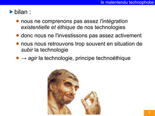 le malentendu technophobe

bilan :
  nous ne comprenons pas assez l'intégration
  existentielle et éthique de nos technologies
  donc nous ne l'investissons pas assez activement
  nous nous retrouvons trop souvent en situation de
  subir la technologie
  → agir la technologie, principe technoéthique




                                                        7
 