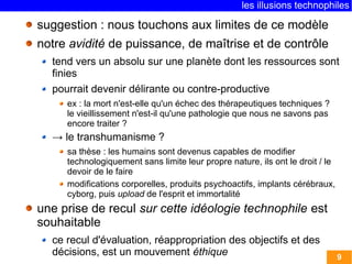 les illusions technophiles

suggestion : nous touchons aux limites de ce modèle
notre avidité de puissance, de maîtrise et de contrôle
  tend vers un absolu sur une planète dont les ressources sont
  finies
  pourrait devenir délirante ou contre-productive
     ex : la mort n'est-elle qu'un échec des thérapeutiques techniques ?
     le vieillissement n'est-il qu'une pathologie que nous ne savons pas
     encore traiter ?
  → le transhumanisme ?
     sa thèse : les humains sont devenus capables de modifier
     technologiquement sans limite leur propre nature, ils ont le droit / le
     devoir de le faire
     modifications corporelles, produits psychoactifs, implants cérébraux,
     cyborg, puis upload de l'esprit et immortalité
une prise de recul sur cette idéologie technophile est
souhaitable
  ce recul d'évaluation, réappropriation des objectifs et des
  décisions, est un mouvement éthique                                          9
 