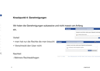 Knackpunkt 4: Genehmigungen


     Wir holen die Genehmigungen sukzessive und nicht massiv am Anfang
     ein.


     Vorteil
     + man hat nur die Rechte die man braucht
     + Verschreckt den User nicht


     Nachteil
     - Mehrere Rechteabfragen



23
 