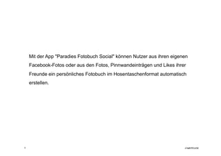 Mit der App "Paradies Fotobuch Social" können Nutzer aus ihren eigenen
    Facebook-Fotos oder aus den Fotos, Pinnwandeinträgen und Likes ihrer
    Freunde ein persönliches Fotobuch im Hosentaschenformat automatisch
    erstellen.




6
 