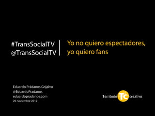#TransSocialTV              Yo no quiero espectadores,
@TransSocialTV              yo quiero fans



Eduardo Prádanos Grijalvo
@EduardoPradanos
eduardopradanos.com
20 noviembre 2012
 