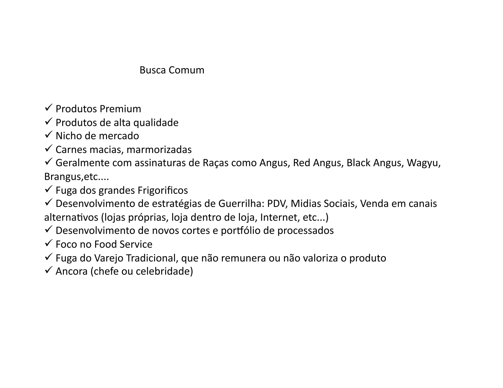 Busca	
  Comum	
  


 Produtos	
  Premium	
  
  	
  
 Produtos	
  de	
  alta	
  qualidade	
  
  	
  
 Nicho	
  de	
  mercado	
  
  	
  
 Carnes	
  macias,	
  marmorizadas	
  
  	
  
 Geralmente	
  com	
  assinaturas	
  de	
  Raças	
  como	
  Angus,	
  Red	
  Angus,	
  Black	
  Angus,	
  Wagyu,	
  
  	
  
Brangus,etc....	
  
 Fuga	
  dos	
  grandes	
  Frigoriﬁcos	
  
  	
  
 Desenvolvimento	
  de	
  estratégias	
  de	
  Guerrilha:	
  PDV,	
  Midias	
  Sociais,	
  Venda	
  em	
  canais	
  
  	
  
alternaOvos	
  (lojas	
  próprias,	
  loja	
  dentro	
  de	
  loja,	
  Internet,	
  etc...)	
  
 Desenvolvimento	
  de	
  novos	
  cortes	
  e	
  porpólio	
  de	
  processados	
  
  	
  
 Foco	
  no	
  Food	
  Service	
  
  	
  
 Fuga	
  do	
  Varejo	
  Tradicional,	
  que	
  não	
  remunera	
  ou	
  não	
  valoriza	
  o	
  produto	
  
  	
  
 Ancora	
  (chefe	
  ou	
  celebridade)	
  
  	
  
 