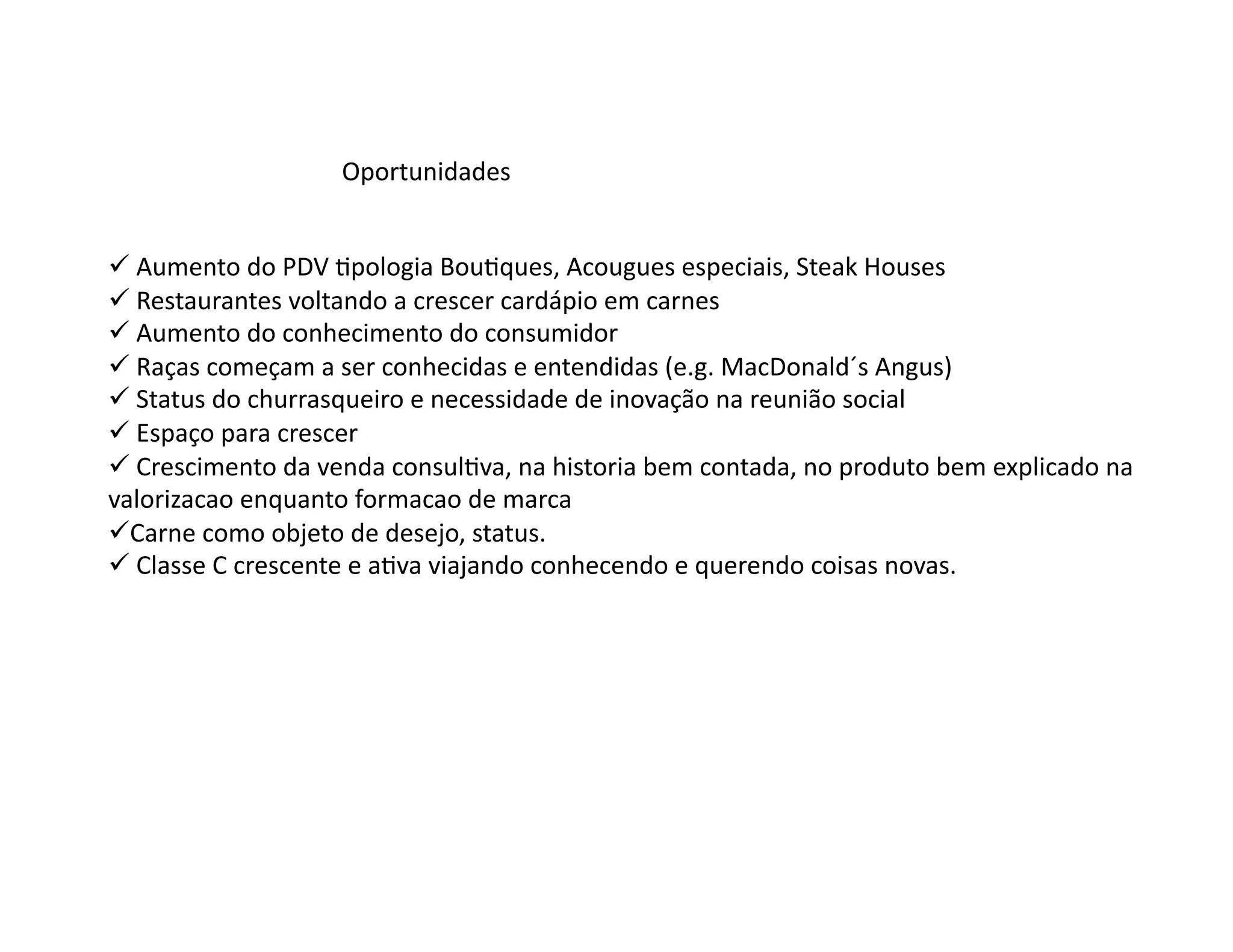 Oportunidades	
  


 Aumento	
  do	
  PDV	
  Opologia	
  BouOques,	
  Acougues	
  especiais,	
  Steak	
  Houses	
  
  	
  
 Restaurantes	
  voltando	
  a	
  crescer	
  cardápio	
  em	
  carnes	
  
  	
  
 Aumento	
  do	
  conhecimento	
  do	
  consumidor	
  
  	
  
 Raças	
  começam	
  a	
  ser	
  conhecidas	
  e	
  entendidas	
  (e.g.	
  MacDonald´s	
  Angus)	
  
  	
  
 Status	
  do	
  churrasqueiro	
  e	
  necessidade	
  de	
  inovação	
  na	
  reunião	
  social	
  
  	
  
 Espaço	
  para	
  crescer	
  
  	
  
 Crescimento	
  da	
  venda	
  consulOva,	
  na	
  historia	
  bem	
  contada,	
  no	
  produto	
  bem	
  explicado	
  na	
  
  	
  
valorizacao	
  enquanto	
  formacao	
  de	
  marca	
  
  arne	
  como	
  objeto	
  de	
  desejo,	
  status.	
  
  C
 Classe	
  C	
  crescente	
  e	
  aOva	
  viajando	
  conhecendo	
  e	
  querendo	
  coisas	
  novas.	
  
  	
  
 