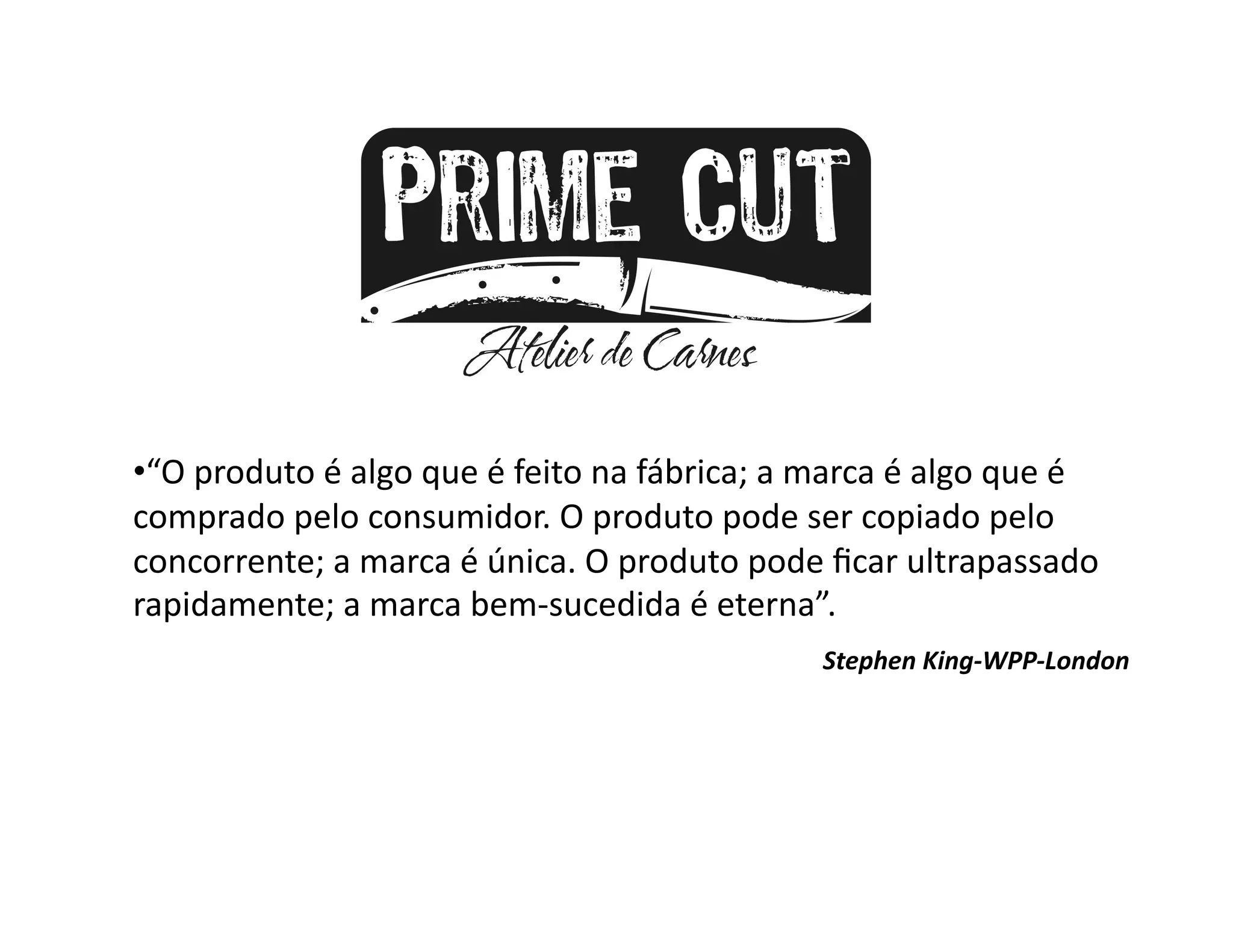 •  O	
  produto	
  é	
  algo	
  que	
  é	
  feito	
  na	
  fábrica;	
  a	
  marca	
  é	
  algo	
  que	
  é	
  
 “
comprado	
  pelo	
  consumidor.	
  O	
  produto	
  pode	
  ser	
  copiado	
  pelo	
  
concorrente;	
  a	
  marca	
  é	
  única.	
  O	
  produto	
  pode	
  ﬁcar	
  ultrapassado	
  
rapidamente;	
  a	
  marca	
  bem-­‐sucedida	
  é	
  eterna”.	
  	
  	
  	
  
                                     	
  	
           	
        	
            Stephen	
  King-­‐WPP-­‐London	
  
 
