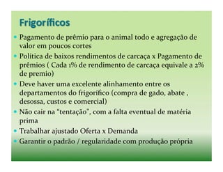  Pagamento	
  de	
  prêmio	
  para	
  o	
  animal	
  todo	
  e	
  agregação	
  de	
  
   valor	
  em	
  poucos	
  cortes	
  
  Política	
  de	
  baixos	
  rendimentos	
  de	
  carcaça	
  x	
  Pagamento	
  de	
  
   prêmios	
  (	
  Cada	
  1%	
  de	
  rendimento	
  de	
  carcaça	
  equivale	
  a	
  2%	
  
   de	
  premio)	
  
  Deve	
  haver	
  uma	
  excelente	
  alinhamento	
  entre	
  os	
  
   departamentos	
  do	
  frigoríﬁco	
  (compra	
  de	
  gado,	
  abate	
  ,	
  
   desossa,	
  custos	
  e	
  comercial)	
  
  Não	
  cair	
  na	
  “tentação”,	
  com	
  a	
  falta	
  eventual	
  de	
  matéria	
  
   prima	
  
  Trabalhar	
  ajustado	
  Oferta	
  x	
  Demanda	
  
  Garantir	
  o	
  padrão	
  /	
  regularidade	
  com	
  produção	
  própria	
  
 
