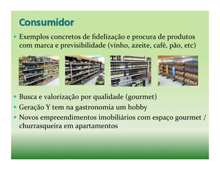   Exemplos	
  concretos	
  de	
  ﬁdelização	
  e	
  procura	
  de	
  produtos	
  
  com	
  marca	
  e	
  previsibilidade	
  (vinho,	
  azeite,	
  café,	
  pão,	
  etc)	
  




  Busca	
  e	
  valorização	
  por	
  qualidade	
  (gourmet)	
  
  Geração	
  Y	
  tem	
  na	
  gastronomia	
  um	
  hobby	
  
  Novos	
  empreendimentos	
  imobiliários	
  com	
  espaço	
  gourmet	
  /	
  
  churrasqueira	
  em	
  apartamentos	
  
 
