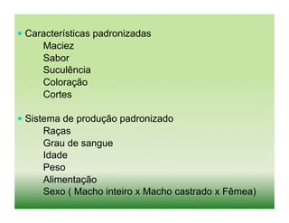  Características padronizadas
     Maciez
     Sabor
     Suculência
     Coloração
     Cortes

 Sistema de produção padronizado
     Raças
     Grau de sangue
     Idade
     Peso
     Alimentação
     Sexo ( Macho inteiro x Macho castrado x Fêmea)
 