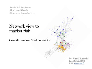 Russia Risk Conference
PRMIA and Cbonds
Moscow, 21 November 2012




Network view to
market risk

Correlation and Tail networks




                                Dr. Kimmo Soramäki
                                Founder and CEO
                                FNA, www.fna.fi
 