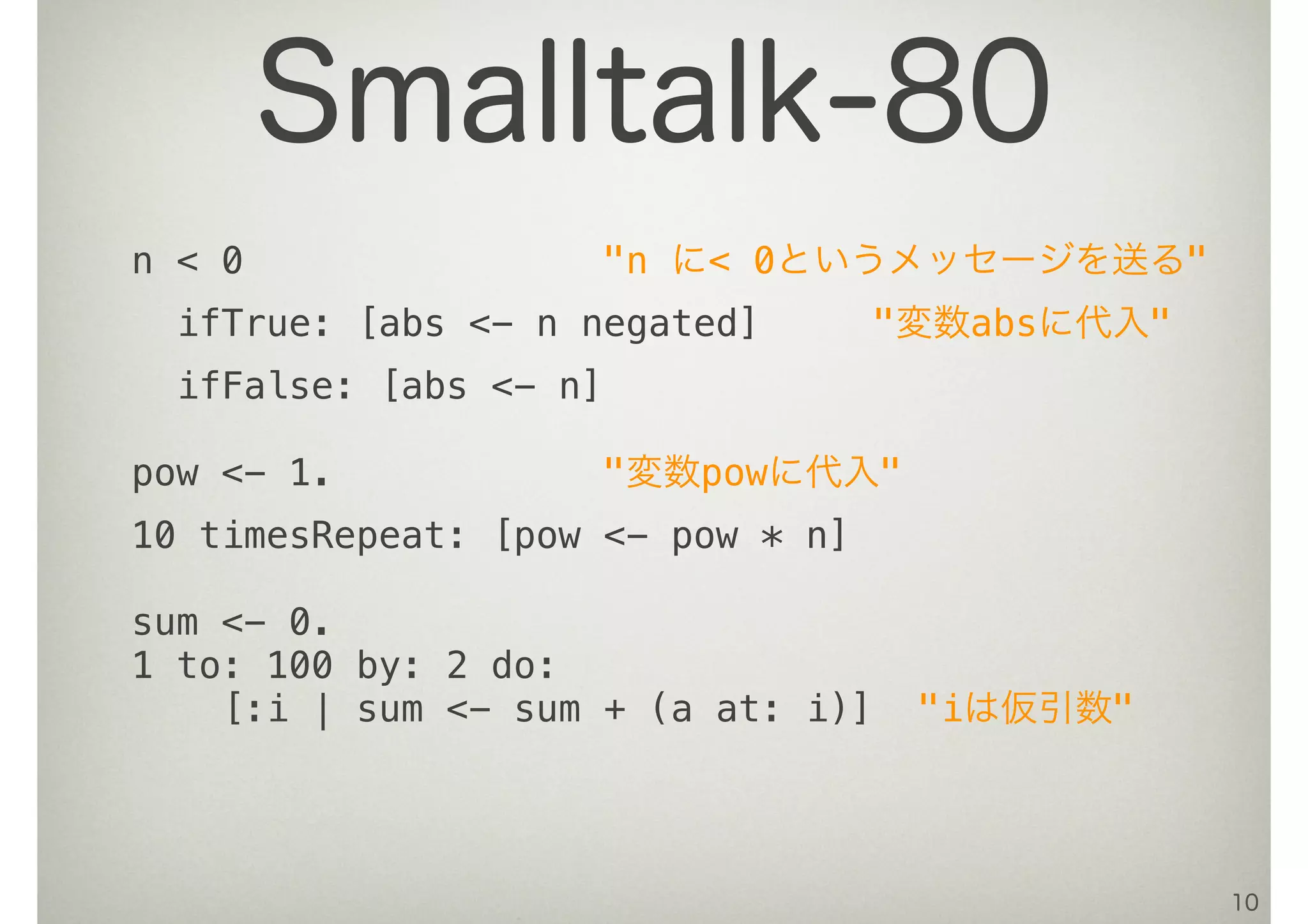 n < 0 "n に< 0というメッセージを送る"
ifTrue: [abs <- n negated] "変数absに代入"
ifFalse: [abs <- n]
pow <- 1. "変数powに代入"
10 timesRepeat: [pow <- pow * n]
sum <- 0.
1 to: 100 by: 2 do:
[:i | sum <- sum + (a at: i)] "iは仮引数"
10
Smalltalk-80
 
