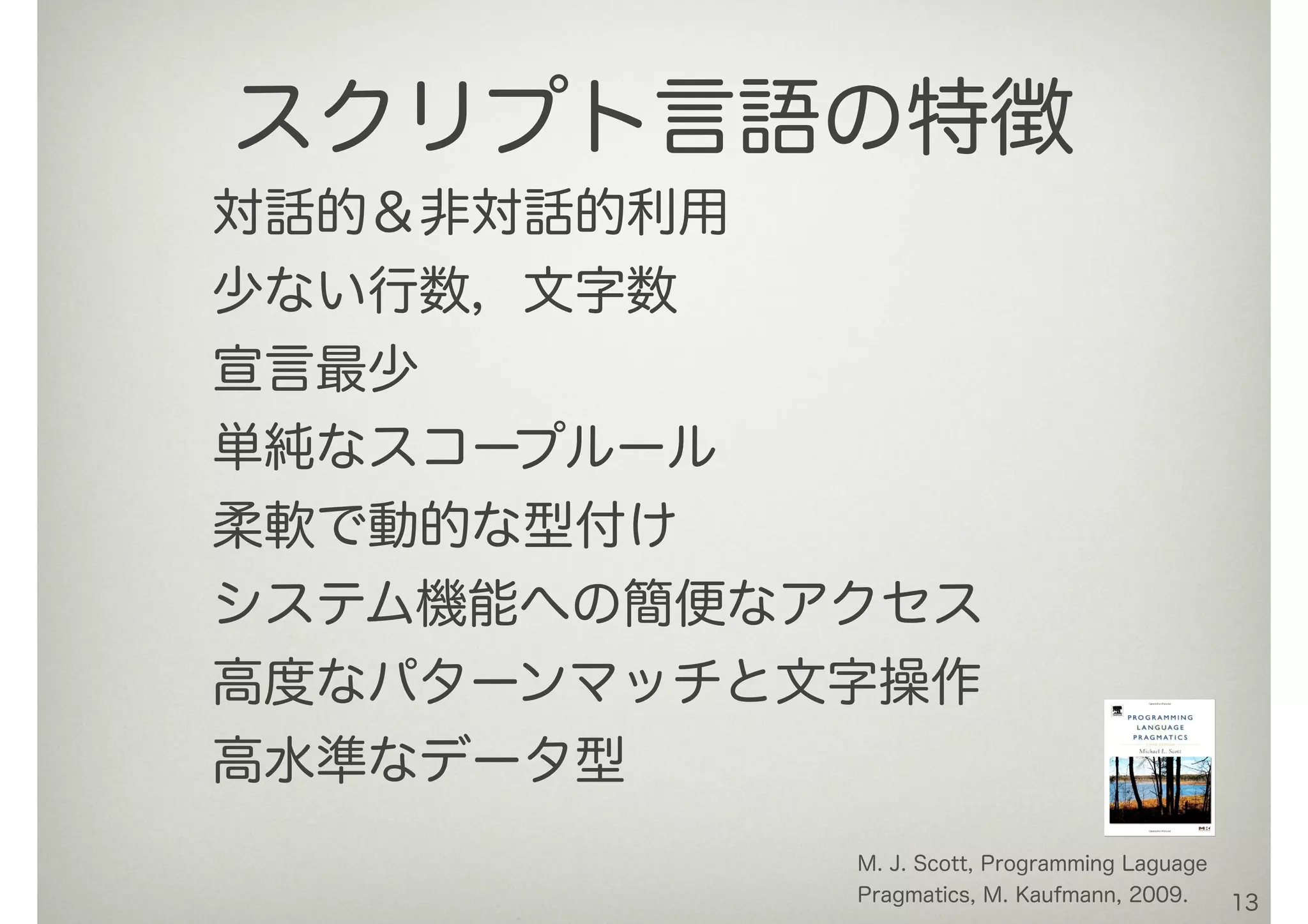 対話的＆非対話的利用
少ない行数，文字数
宣言最少
単純なスコープルール
柔軟で動的な型付け
システム機能への簡便なアクセス
高度なパターンマッチと文字操作
高水準なデータ型
13
スクリプト言語の特徴
M. J. Scott, Programming Laguage
Pragmatics, M. Kaufmann, 2009.
 