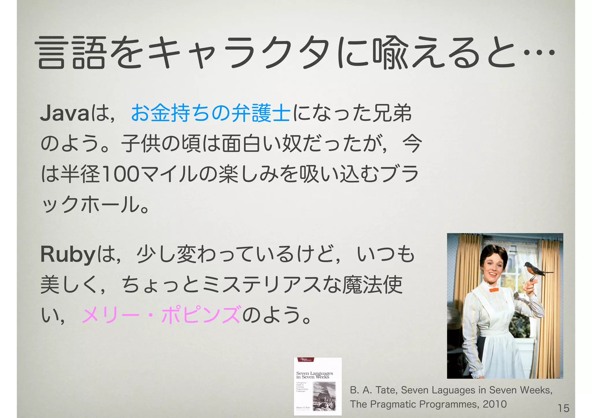 Javaは，お金持ちの弁護士になった兄弟
のよう。子供の頃は面白い奴だったが，今
は半径100マイルの楽しみを吸い込むブラ
ックホール。
15
言語をキャラクタに喩えると…
B. A. Tate, Seven Laguages in Seven Weeks,
The Pragmatic Programmes, 2010
Rubyは，少し変わっているけど，いつも
美しく，ちょっとミステリアスな魔法使
い，メリー・ポピンズのよう。
 