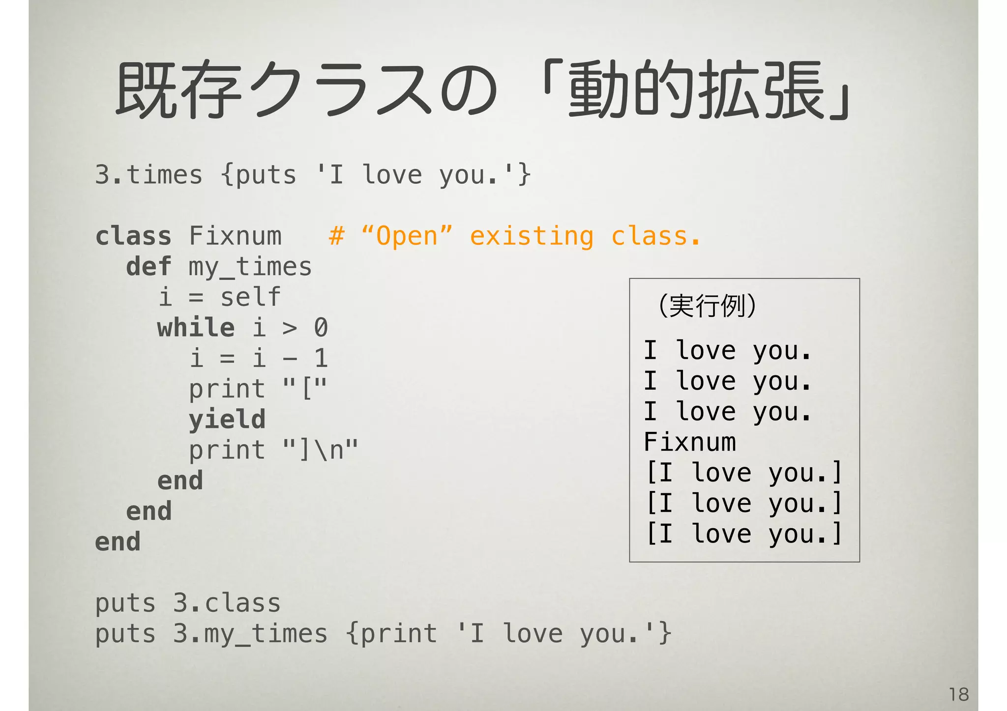 18
既存クラスの「動的拡張」
3.times {puts 'I love you.'}
class Fixnum # “Open” existing class.
def my_times
i = self
while i > 0
i = i - 1
print "["
yield
print "]n"
end
end
end
puts 3.class
puts 3.my_times {print 'I love you.'}
（実行例）
I love you.
I love you.
I love you.
Fixnum
[I love you.]
[I love you.]
[I love you.]
 