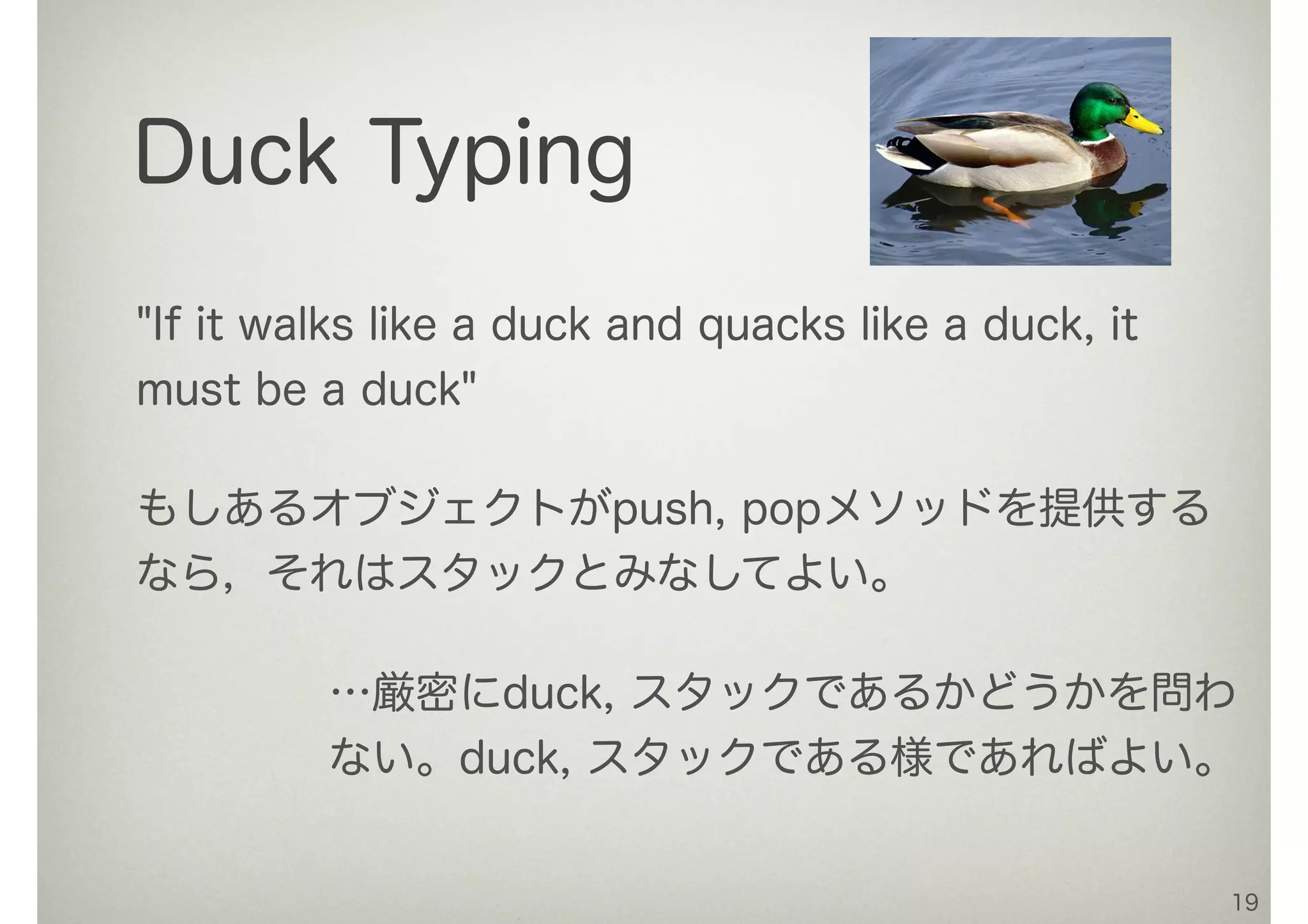 19
Duck Typing
"If it walks like a duck and quacks like a duck, it
must be a duck"
もしあるオブジェクトがpush, popメソッドを提供する
なら，それはスタックとみなしてよい。
…厳密にduck, スタックであるかどうかを問わ
ない。duck, スタックである様であればよい。
 
