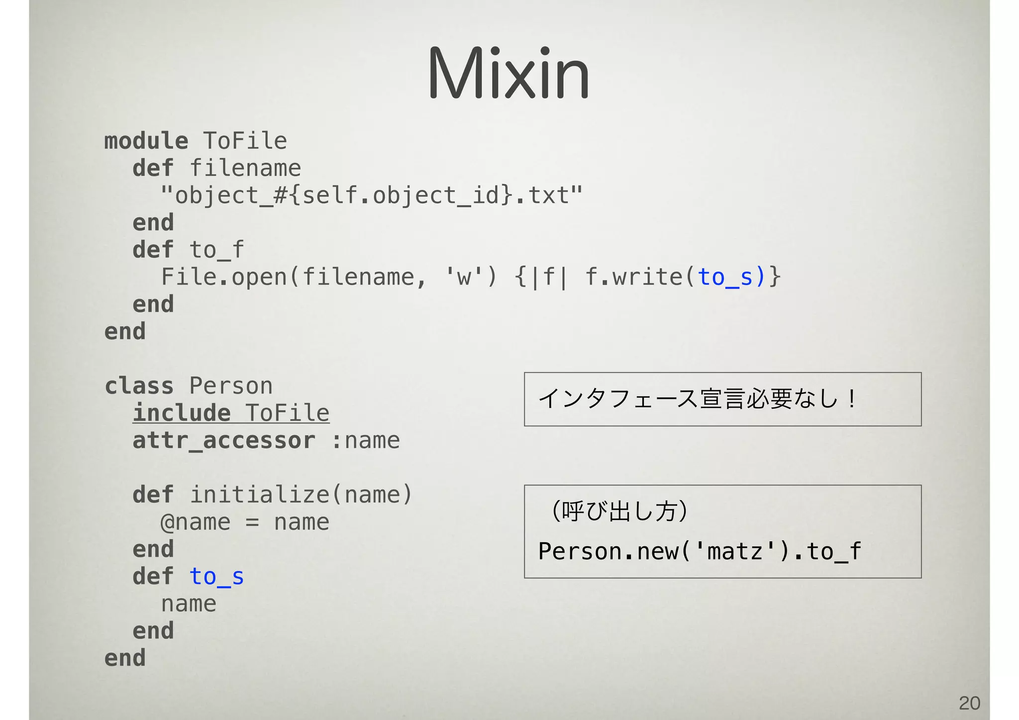 20
Mixin
module ToFile
def filename
"object_#{self.object_id}.txt"
end
def to_f
File.open(filename, 'w') {|f| f.write(to_s)}
end
end
class Person
include ToFile
attr_accessor :name
def initialize(name)
@name = name
end
def to_s
name
end
end
（呼び出し方）
Person.new('matz').to_f
インタフェース宣言必要なし！
 