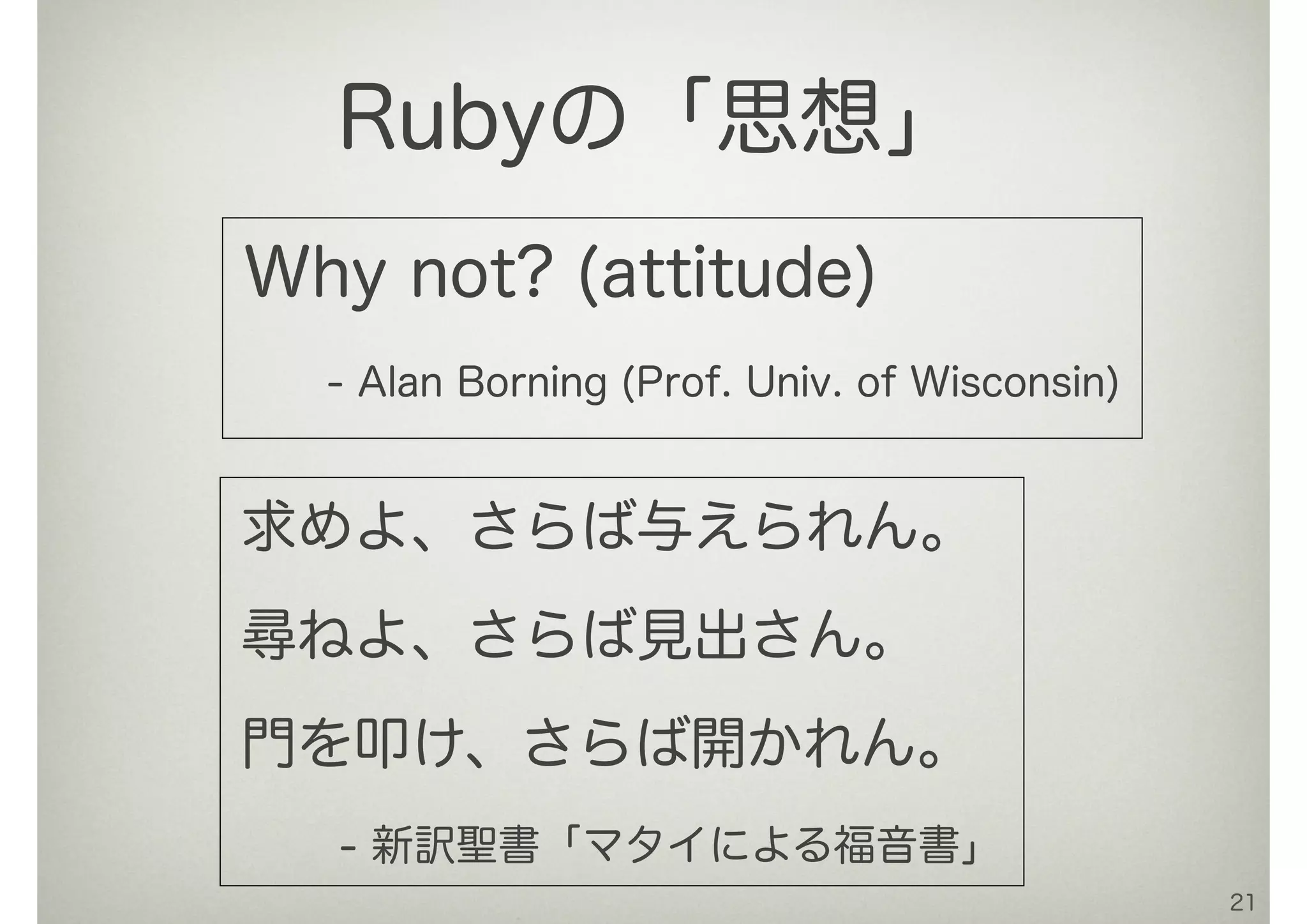 Why not? (attitude)
- Alan Borning (Prof. Univ. of Wisconsin)
21
Rubyの「思想」
求めよ、さらば与えられん。
尋ねよ、さらば見出さん。
門を叩け、さらば開かれん。
- 新訳聖書「マタイによる福音書」
 