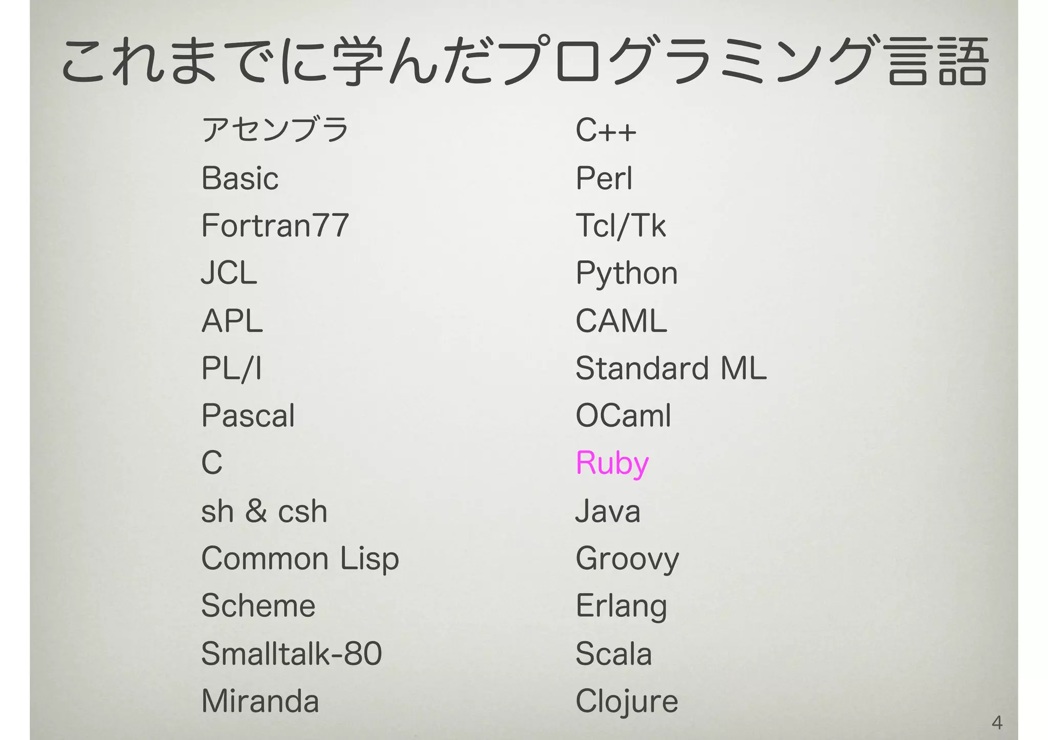 アセンブラ
Basic
Fortran77
JCL
APL
PL/I
Pascal
C
sh & csh
Common Lisp
Scheme
Smalltalk-80
Miranda
C++
Perl
Tcl/Tk
Python
CAML
Standard ML
OCaml
Ruby
Java
Groovy
Erlang
Scala
Clojure
4
これまでに学んだプログラミング言語
 