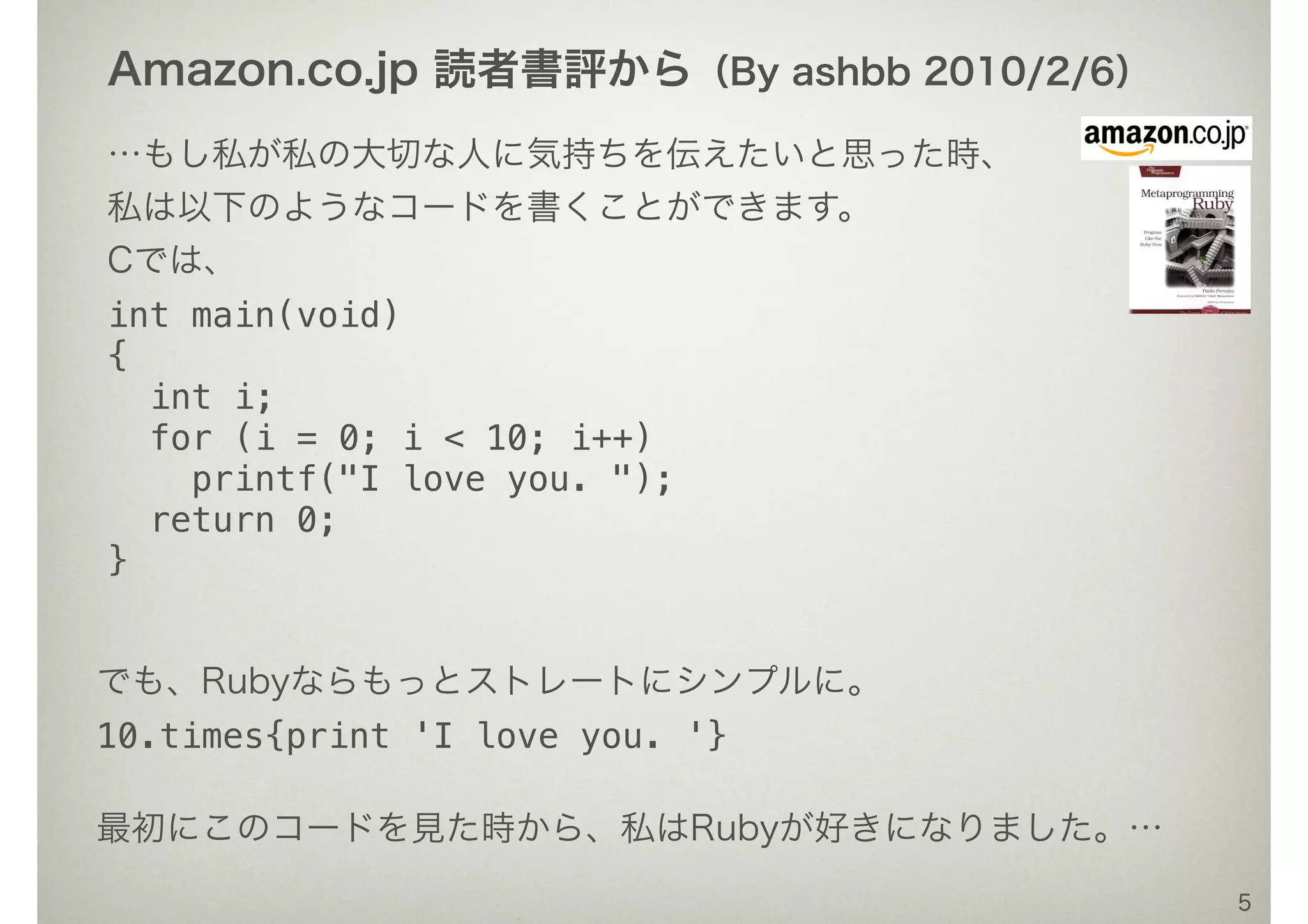 …もし私が私の大切な人に気持ちを伝えたいと思った時、
私は以下のようなコードを書くことができます。
Cでは、
int main(void)
{
int i;
for (i = 0; i < 10; i++)
printf("I love you. ");
return 0;
}
5
でも、Rubyならもっとストレートにシンプルに。
10.times{print 'I love you. '}
最初にこのコードを見た時から、私はRubyが好きになりました。…
Amazon.co.jp 読者書評から（By ashbb 2010/2/6）
 