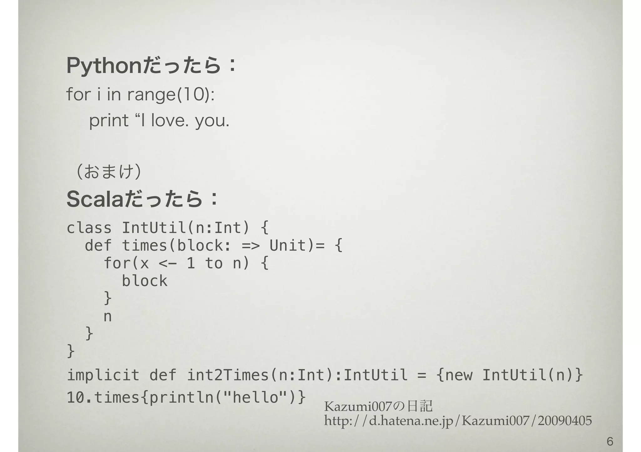 Pythonだったら：
for i in range(10):
print I love. you.
（おまけ）
Scalaだったら：
class IntUtil(n:Int) {
def times(block: => Unit)= {
for(x <- 1 to n) {
block
}
n
}
}
implicit def int2Times(n:Int):IntUtil = {new IntUtil(n)}
10.times{println("hello")}
6
Kazumi007の日記
http://d.hatena.ne.jp/Kazumi007/20090405
 