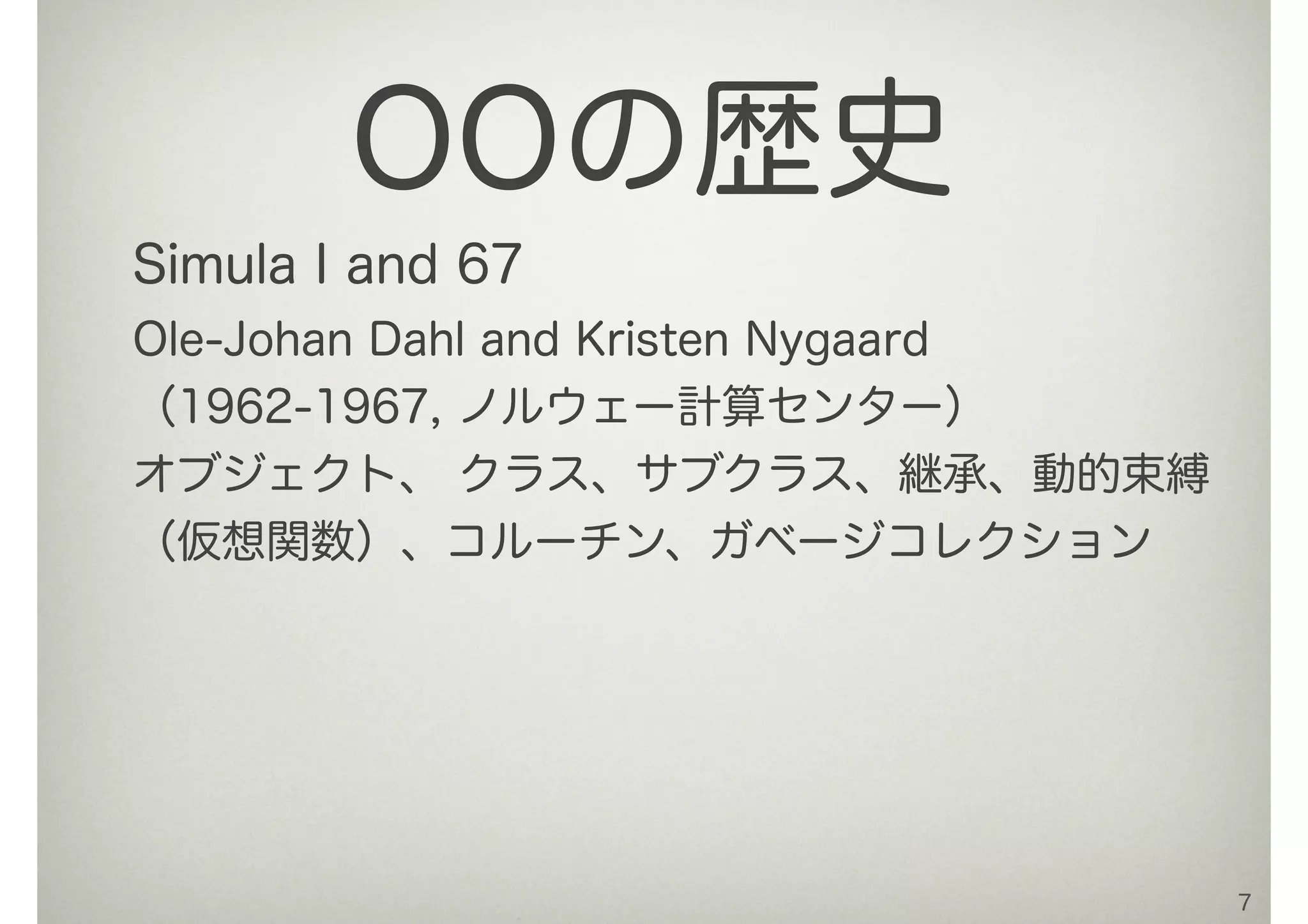 Simula I and 67
Ole-Johan Dahl and Kristen Nygaard
（1962-1967, ノルウェー計算センター）
オブジェクト、 クラス、サブクラス、継承、動的束縛
（仮想関数）、コルーチン、ガベージコレクション
7
OOの歴史
 