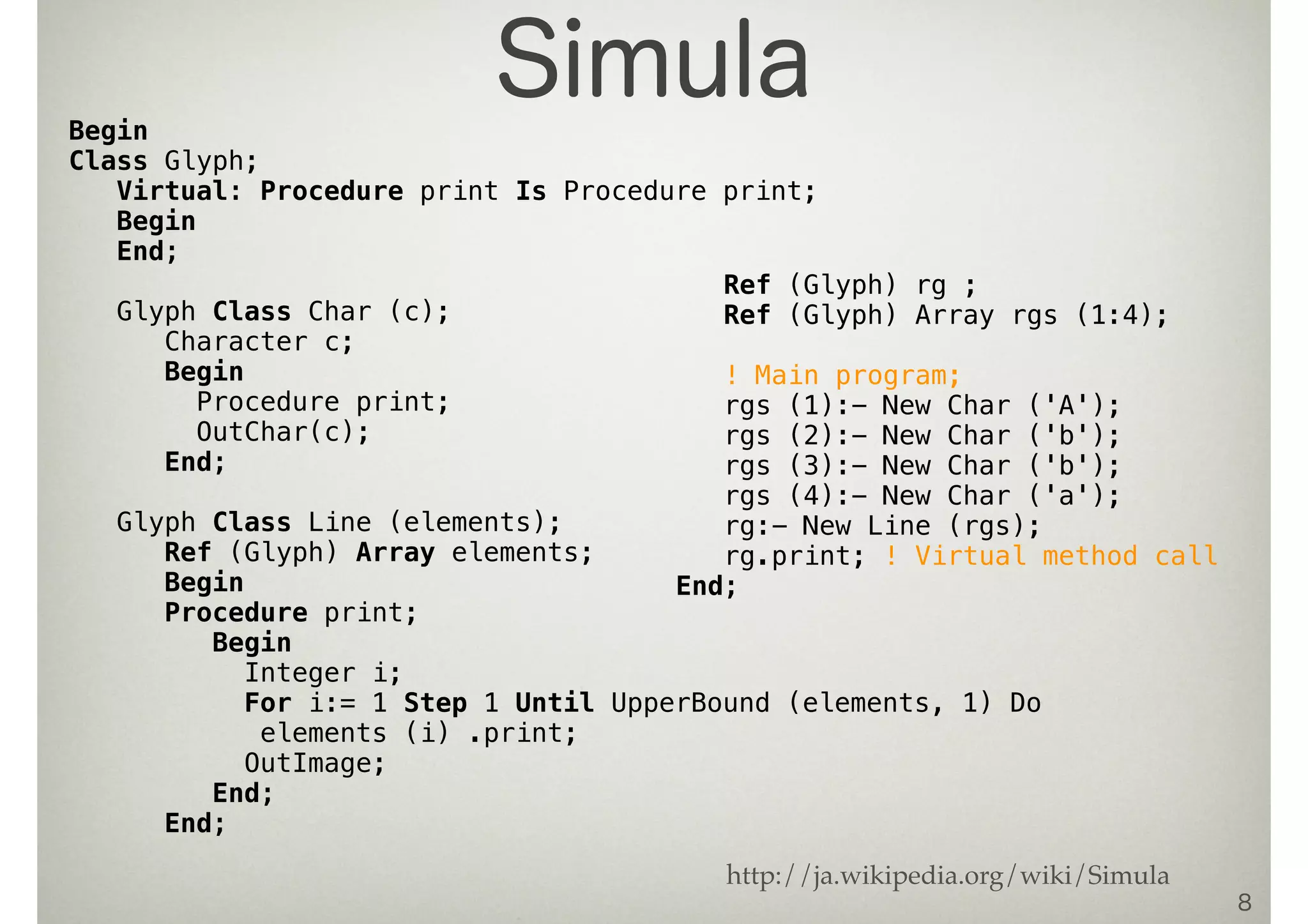 8
Begin
Class Glyph;
Virtual: Procedure print Is Procedure print;
Begin
End;
Glyph Class Char (c);
Character c;
Begin
Procedure print;
OutChar(c);
End;
Glyph Class Line (elements);
Ref (Glyph) Array elements;
Begin
Procedure print;
Begin
Integer i;
For i:= 1 Step 1 Until UpperBound (elements, 1) Do
elements (i) .print;
OutImage;
End;
End;
Ref (Glyph) rg ;
Ref (Glyph) Array rgs (1:4);
! Main program;
rgs (1):- New Char ('A');
rgs (2):- New Char ('b');
rgs (3):- New Char ('b');
rgs (4):- New Char ('a');
rg:- New Line (rgs);
rg.print; ! Virtual method call
End;
Simula
http://ja.wikipedia.org/wiki/Simula
 