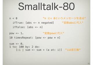 n < 0 "n に< 0というメッセージを送る"
ifTrue: [abs <- n negated] "変数absに代入"
ifFalse: [abs <- n]
pow <- 1. "変数powに代入"
10 timesRepeat: [pow <- pow * n]
sum <- 0.
1 to: 100 by: 2 do:
[:i | sum <- sum + (a at: i)] "iは仮引数"
10
Smalltalk-80
 