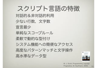 対話的＆非対話的利用
少ない行数，文字数
宣言最少
単純なスコープルール
柔軟で動的な型付け
システム機能への簡便なアクセス
高度なパターンマッチと文字操作
高水準なデータ型
13
スクリプト言語の特徴
M. J. Scott, Programming Laguage
Pragmatics, M. Kaufmann, 2009.
 