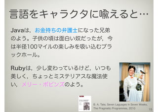 Javaは，お金持ちの弁護士になった兄弟
のよう。子供の頃は面白い奴だったが，今
は半径100マイルの楽しみを吸い込むブラ
ックホール。
15
言語をキャラクタに喩えると…
B. A. Tate, Seven Laguages in Seven Weeks,
The Pragmatic Programmes, 2010
Rubyは，少し変わっているけど，いつも
美しく，ちょっとミステリアスな魔法使
い，メリー・ポピンズのよう。
 