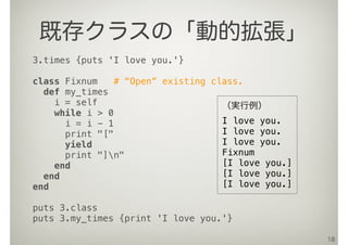 18
既存クラスの「動的拡張」
3.times {puts 'I love you.'}
class Fixnum # “Open” existing class.
def my_times
i = self
while i > 0
i = i - 1
print "["
yield
print "]n"
end
end
end
puts 3.class
puts 3.my_times {print 'I love you.'}
（実行例）
I love you.
I love you.
I love you.
Fixnum
[I love you.]
[I love you.]
[I love you.]
 