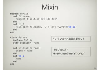 20
Mixin
module ToFile
def filename
"object_#{self.object_id}.txt"
end
def to_f
File.open(filename, 'w') {|f| f.write(to_s)}
end
end
class Person
include ToFile
attr_accessor :name
def initialize(name)
@name = name
end
def to_s
name
end
end
（呼び出し方）
Person.new('matz').to_f
インタフェース宣言必要なし！
 