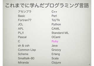 アセンブラ
Basic
Fortran77
JCL
APL
PL/I
Pascal
C
sh & csh
Common Lisp
Scheme
Smalltalk-80
Miranda
C++
Perl
Tcl/Tk
Python
CAML
Standard ML
OCaml
Ruby
Java
Groovy
Erlang
Scala
Clojure
4
これまでに学んだプログラミング言語
 
