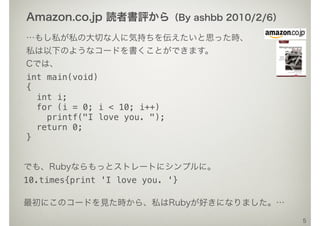 …もし私が私の大切な人に気持ちを伝えたいと思った時、
私は以下のようなコードを書くことができます。
Cでは、
int main(void)
{
int i;
for (i = 0; i < 10; i++)
printf("I love you. ");
return 0;
}
5
でも、Rubyならもっとストレートにシンプルに。
10.times{print 'I love you. '}
最初にこのコードを見た時から、私はRubyが好きになりました。…
Amazon.co.jp 読者書評から（By ashbb 2010/2/6）
 