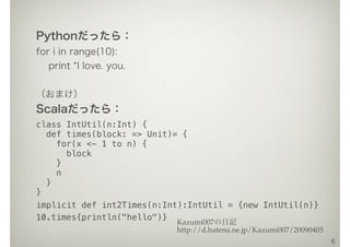 Pythonだったら：
for i in range(10):
print I love. you.
（おまけ）
Scalaだったら：
class IntUtil(n:Int) {
def times(block: => Unit)= {
for(x <- 1 to n) {
block
}
n
}
}
implicit def int2Times(n:Int):IntUtil = {new IntUtil(n)}
10.times{println("hello")}
6
Kazumi007の日記
http://d.hatena.ne.jp/Kazumi007/20090405
 