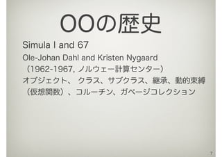 Simula I and 67
Ole-Johan Dahl and Kristen Nygaard
（1962-1967, ノルウェー計算センター）
オブジェクト、 クラス、サブクラス、継承、動的束縛
（仮想関数）、コルーチン、ガベージコレクション
7
OOの歴史
 