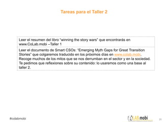Tareas para el Taller 2




     Leer el resumen del libro “winning the story wars” que encontrarás en
     www.CoLab.mobi –Taller 1
     Leer el documento de Smart CSOs: “Emerging Myth Gaps for Great Transition
     Stories” que colgaremos traducido en los próximos días en www.colab.mobi.
     Recoge muchos de los mitos que se nos derrumban en el sector y en la sociedad.
     Te pedimos que reflexiones sobre su contenido: lo usaremos como una base al
     taller 2.




#colabmobi                                                                            20
 