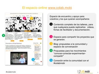El espacio online www.colab.mobi

                                      Espacio de encuentro y apoyo para
                 1    2   3           vosotros y los que quieran acompañaros

                                       1 Contenido completo de los talleres, para
                                          que cualquiera pueda replicarlos: videos,
                                          fichas de facilitador y documentación.

4                                      2 Espacio para compartir los proyectos que
                                          se generen.
                                       3 Blog: propuestas a la comunidad y
                                          espacio de conversación
                                       4 Propuestas para los movimientos
                                          “conocer-conectar-experimentar-
                                          compartir”
                              5        5 Conexión entre la comunidad con el
                                          #colabmobi


    #colabmobi                                                                        4
 