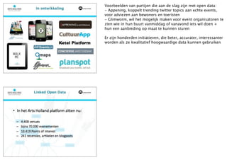 Voorbeelden van partijen die aan de slag zijn met open data:
- Appening, koppelt trending twitter topics aan echte events,
voor adviezen aan bewoners en toeristen
- Glimworm, wil het mogelijk maken voor event organisatoren te
zien wie in hun buurt vanmiddag of vanavond iets wil doen +
hun een aanbieding op maat te kunnen sturen

Er zijn honderden initiatieven, die beter, accurater, interessanter
worden als ze kwalitatief hoogwaardige data kunnen gebruiken
 