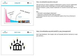 http://en.wikipedia.org/wiki/Long_tail

Het toerisme en cultuur aanbod in Nederland is groot. Via de ‘traditionele’
kanalen worden grote instellingen en events goed vertegenwoordig.
Kleinere theaters, podia, lokale braderieën en markten komen daar niet in
terug.

Bijv:
- siermarkt, woensdagen slotervaart
- exposities studenten HKU (hele jaar door)
- workshop bascule (vorm van acrobatiek) tijdens City Circus festival in
Rotterdam




http://en.wikipedia.org/wiki/Joy%27s_Law_(management)

Joy’s law betekent; het maakt niet uit hoeveel slimme mensen er voor
jou werken...
 
