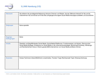 5.) IHK Hamburg (1/2)


Übersicht                Sie erfahren die grundlegende Bedeutung inklusive Chancen und Risiken, die das "Mitmach-Internet" für Sie und Ihr
                         Unternehmen hat und können am Ende des Lehrganges eine eigene Social Media Kampagne aufstellen und durchführen.




Zielgruppe               Keine spezielle




Zugangs-                 Keine
bedingungen


Inhalte                  Überblick und Begrifflichkeiten Social Media, Social Media-Plattformen, Funktionsweisen und Nutzen, Planung einer
                         Social Media-Strategie, Einbettung von Social Media in die Unternehmensstrategie, Monitoring/Controlling, Handlungs-
                         und Rechtsicherheit, Exkurs: Warum gerade B2B-Unternehmen von Social Media profitieren können.




Dozenten                 Svenja Teichmann (Geschäftsführerin crowdmedia), Thorsten Troge (Rechtsanwalt Taylor Wessing Hamburg)




© 2012. Job Ambition GmbH. Alle Rechte vorbehalten. Inhalte dürfen nur nach Absprache zur Wiederverwendung kopiert werden.
 